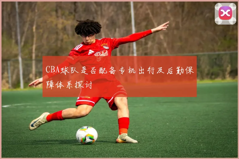 CBA球队是否配备专机出行及后勤保障体系探讨