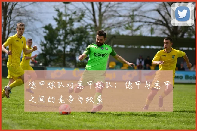 德甲球队对意甲球队：德甲与意甲之间的竞争与较量